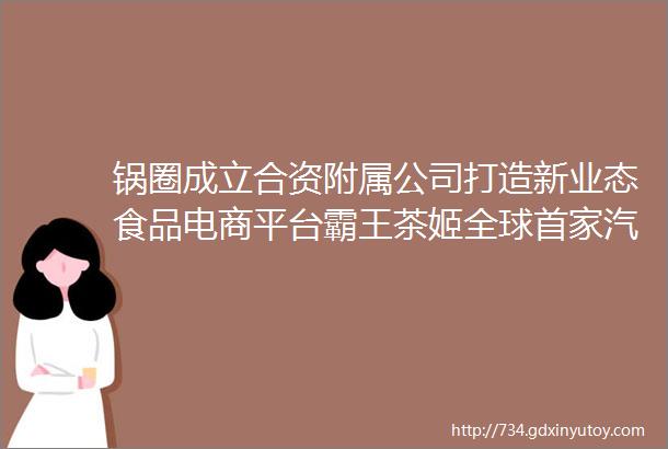 锅圈成立合资附属公司打造新业态食品电商平台霸王茶姬全球首家汽车餐厅门店开业小米生态链模式迎十年来最大调整一周看点